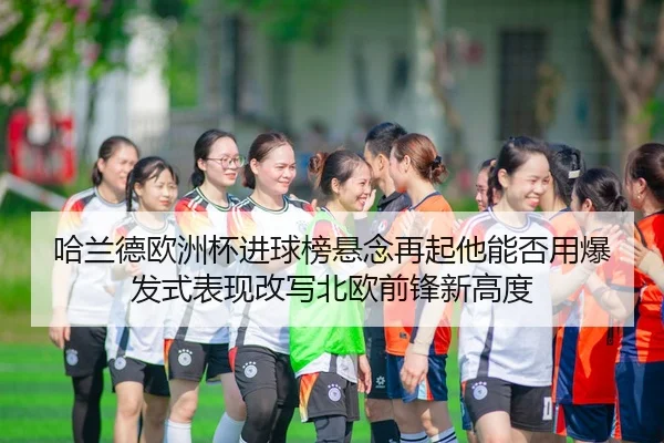 哈兰德欧洲杯进球榜悬念再起他能否用爆发式表现改写北欧前锋新高度